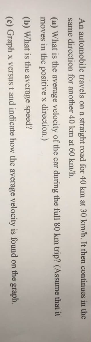 An automobile travels on a straight road for 40 km at 30 km/h. It then continues in the
same direction for another 40 km at 60 km/h.
(a) What is the average velocity of the car during the full 80 km trip? (Assume that it
moves in the positive x direction.)
(b) What is the average speed?
(c) Graph x versus t and indicate how the average velocity is found on the graph.
