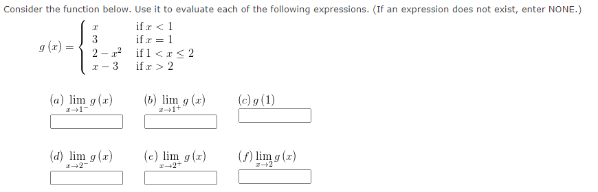 Consider the function below. Use it to evaluate each of the following expressions. (If an expression does not exist, enter NONE.)
if x < 1
if x = 1
if 1 < x < 2
if x > 2
g (x)=
=
3
2-x²
X
(a) lim g(x)
z+1-
(d) lim g (x)
x-2-
(b) lim g(x)
z+1+
(e) lim g(x)
z+2+
(c) g (1)
(f) lim g(x)