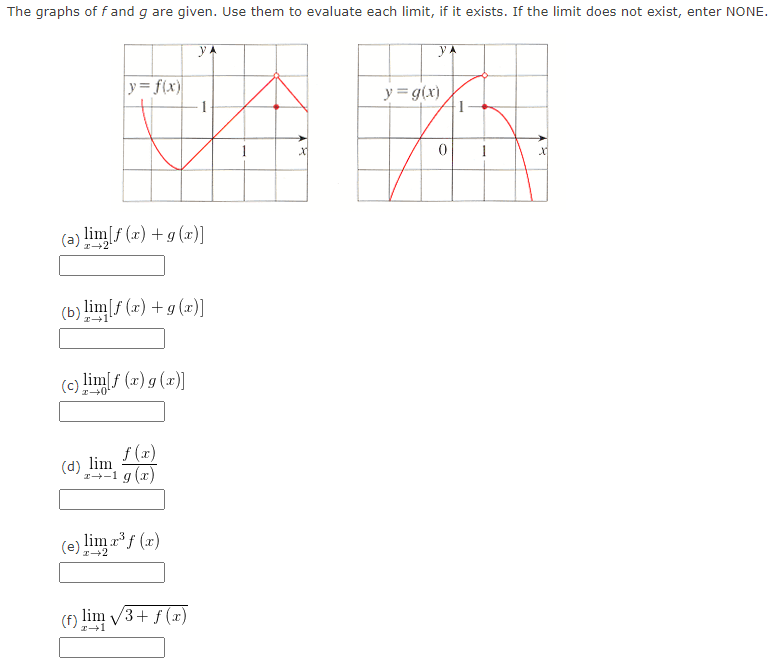 The graphs off and g are given. Use them to evaluate each limit, if it exists. If the limit does not exist, enter NONE.
УА
y= f(x)
(a) lim[f (x) +g (x)]
(c) lim[f (x) g (x)]
(b) lim[f(x) + g (x)]
f(x)
z+1 g (x)
(d) lim
YA
(e) lim x³ f (x)
1
(f) lim √3+f(x)
I→1
X
y= g(x)
0
1
1
AR
X