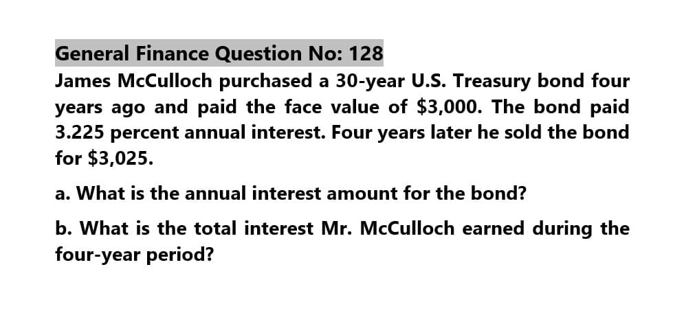 General Finance Question No: 128
James McCulloch purchased a 30-year U.S. Treasury bond four
years ago and paid the face value of $3,000. The bond paid
3.225 percent annual interest. Four years later he sold the bond
for $3,025.
a. What is the annual interest amount for the bond?
b. What is the total interest Mr. McCulloch earned during the
four-year period?