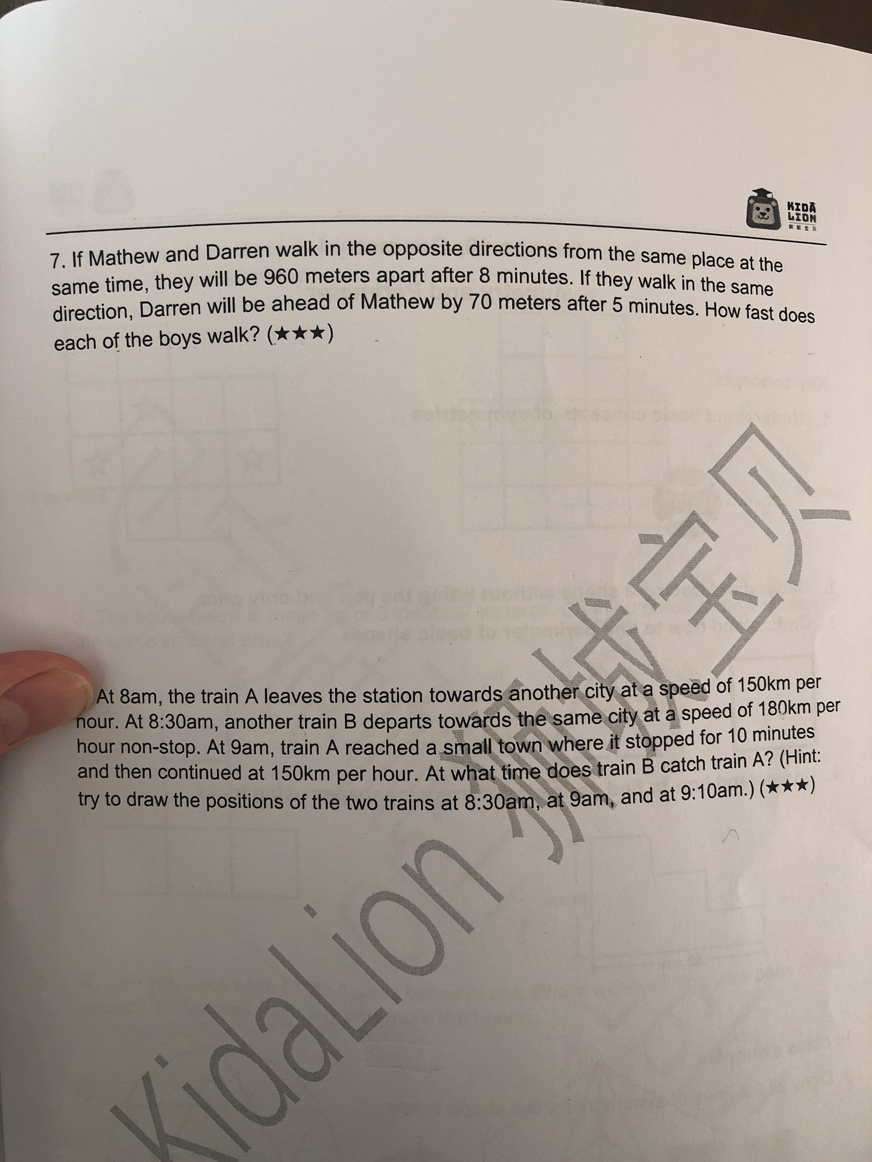 成宝贝
7 If Mathew and Darren walk in the opposite directions from the same place etu
same time, they will be 960 meters apart after 8 minutes. If they walk in the com
direction, Darren will be ahead of Mathew by 70 meters after 5 minutes. How fast de
KIDA
NO17
each of the boys walk? (***)
At 8am, the train A leaves the station towards another city at a speed of 150km per
nour. At 8:30am, another train B departs towards the same city at a speed of 180km per
hour non-stop. At 9am, train A reached a small town where it stopped for 10 minutes
and then continued at 150km per hour. At what fime does train B catch train A? (Hint:
try to draw the positions of the two trains at 8:30am, at 9am, and at 9:10am.) (***)
SidaLion
