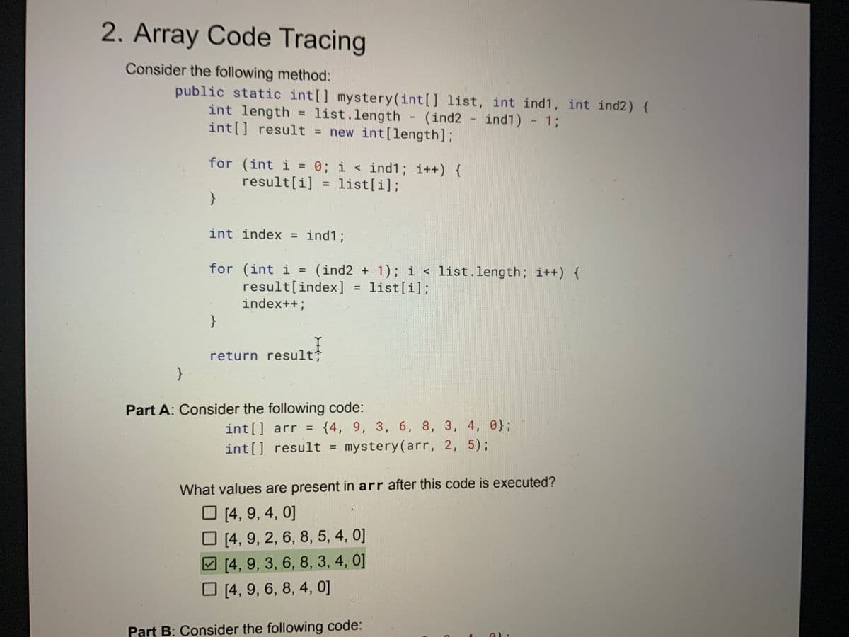 2. Array Code Tracing
Consider the following method:
public static int[] mystery (int[] list, int ind1, int ind2) {
int length = list.length (ind2 - ind1) - 1;
int[] result = new int[length];
for (int i = 0; i < ind1; i++) {
result[i] = list[i];
}
int index ind1;
for (int i = (ind2 + 1); i < list.length; i++) {
result[index] list[i];
index++;
}
return result;
-
Part A: Consider the following code:
int[] arr = {4, 9, 3, 6, 8, 3, 4, 0};
int[] result = mystery(arr, 2, 5);
What values are present in arr after this code is executed?
[4, 9, 4, 0]
[4, 9, 2, 6, 8, 5, 4, 0]
[4, 9, 3, 6, 8, 3, 4, 0]
[4, 9, 6, 8, 4, 0]
Part B: Consider the following code:
C
al: