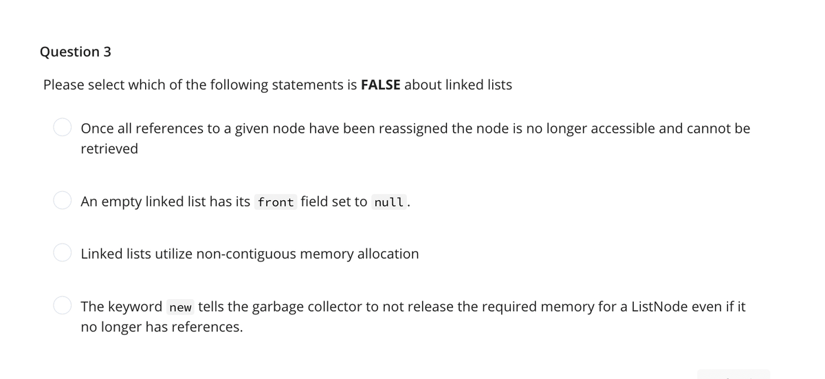 Question 3
Please select which of the following statements is FALSE about linked lists
Once all references to a given node have been reassigned the node is no longer accessible and cannot be
retrieved
An empty linked list has its front field set to null.
Linked lists utilize non-contiguous memory allocation
The keyword new tells the garbage collector to not release the required memory for a ListNode even if it
no longer has references.