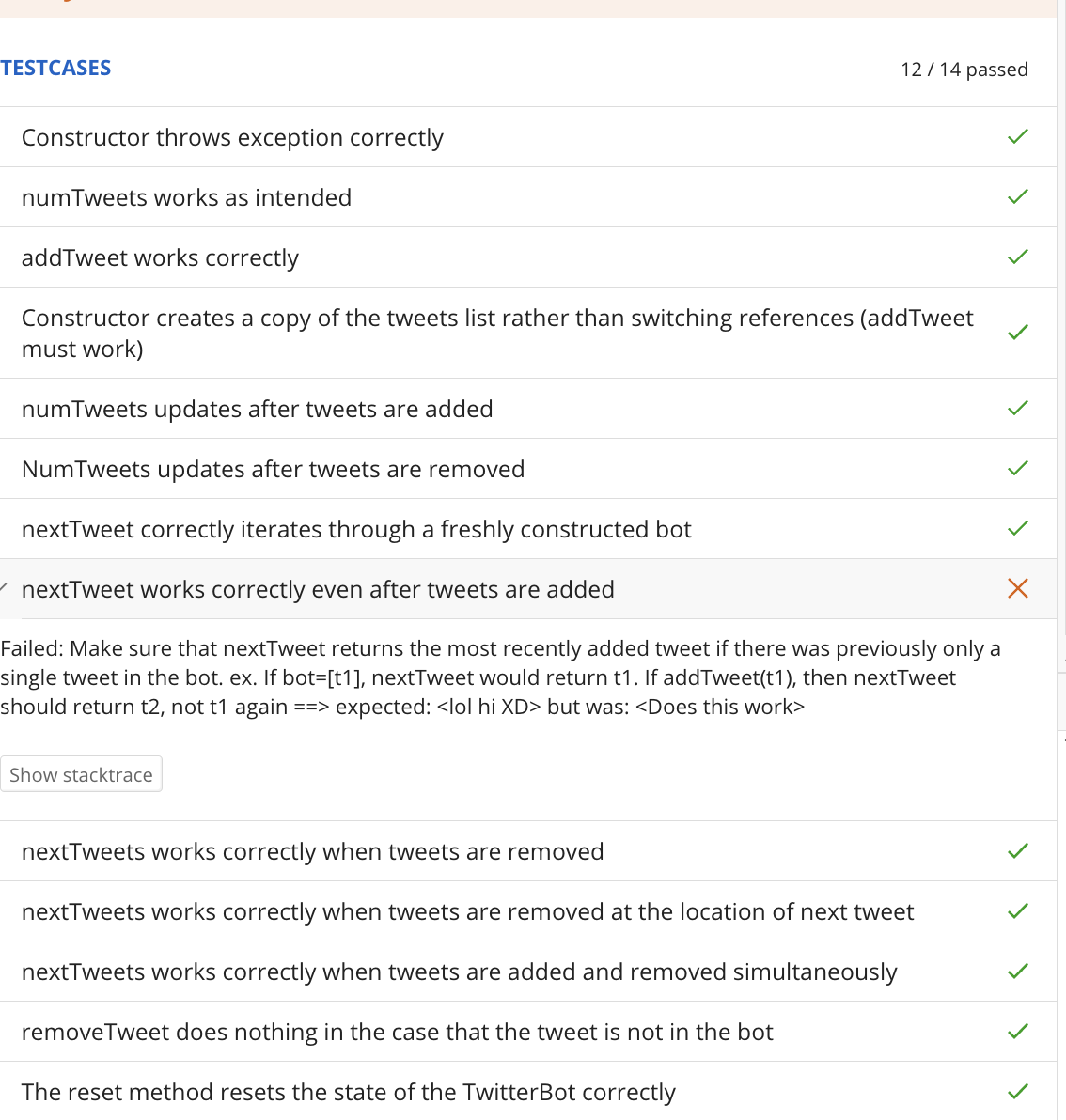 TESTCASES
Constructor throws exception correctly
numTweets works as intended
12/14 passed
addTweet works correctly
Constructor creates a copy of the tweets list rather than switching references (addTweet
must work)
numTweets updates after tweets are added
NumTweets updates after tweets are removed
nextTweet correctly iterates through a freshly constructed bot
nextTweet works correctly even after tweets are added
Failed: Make sure that nextTweet returns the most recently added tweet if there was previously only a
single tweet in the bot. ex. If bot=[t1], nextTweet would return t1. If addTweet(t1), then nextTweet
should return t2, not t1 again ==> expected: <lol hi XD> but was: <Does this work>
Show stacktrace
nextTweets works correctly when tweets are removed
nextTweets works correctly when tweets are removed at the location of next tweet
nextTweets works correctly when tweets are added and removed simultaneously
removeTweet does nothing in the case that the tweet is not in the bot
The reset method resets the state of the TwitterBot correctly
>
> X