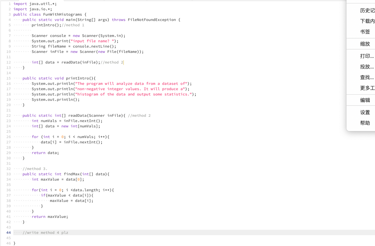 1 import java.util.*;
2 import java.io.*;
3 public class FunWithHistograms {
4
5
6
7
8
9
10
11
12
13
14
15
16
17
18
19
20
21
22
£ £ £ £ £ £ E B G D E ~~~~~~
23
24
25
26
27
28
30
33
34
35
37
38
39
40
41
42
43
44
45
46 }
public static void main(String[] args) throws FileNotFoundException {
printIntro();//method 1
}
}
public static void printIntro () {
System.out.println("The program will analyze data from a dataset of");
integer values. It will produce a");
System.out.println("non-negative
System.out.println("histogram of the data and output some statistics.");
System.out.println();
Scanner console = new Scanner (System.in);
System.out.print("input file name? ");
String fileName = console.nextLine();
Scanner inFile = new Scanner (new File(fileName));
}
int[] data = readData(inFile); //method 2
public static int[] readData (Scanner inFile) { //method 2
int numVals = inFile.nextInt ();
int[] data = new int[numVals];
}
for (int i = 0; i < numVals; i++) {
data[i] = inFile.nextInt ();
}
return data;
//method 3.
public static int findMax (int[] data) {
int maxValue = data[0];
for(int i = 0; i <data.length; i++) {
if(maxValue <data[i]) {
maxValue = data[i];
}
}
return maxValue;
//write method 4 plz
历史记
下载内
书签
缩放
JEP...
...
...
更多工
编辑
设置
帮助