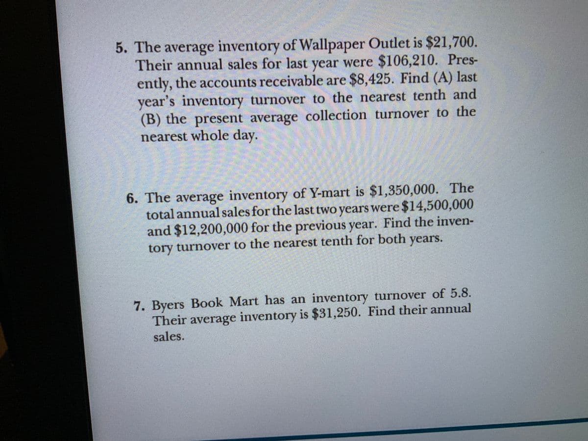 5. The average inventory of Wallpaper Outlet is $21,700.
Their annual sales for last were $106,210. Pres-
ently, the accounts receivable are $8,425. Find (A) last
year's inventory turnover to the nearest tenth and
(B) the present average collection turnover to the
nearest whole day.
year
6. The average inventory of Y-mart is $1,350,000. The
total annual sales for the last two years were $14,500,000
and $12,200,000 for the previous year. Find the inven-
tory turnover to the nearest tenth for both years.
7. Byers Book Mart has an inventory turnover of 5.8.
Their average inventory is $31,250. Find their annual
sales.
