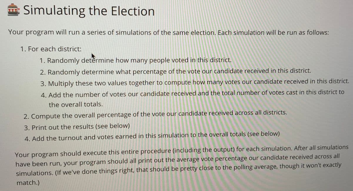 Simulating the Election
Your program will run a series of simulations of the same election. Each simulation will be run as follows:
1. For each district:
1. Randomly determine how many people voted in this district.
2. Randomly determine what percentage of the vote our candidate received in this district.
3. Multiply these two values together to compute how many votes our candidate received in this district.
4. Add the number of votes our candidate received and the total number of votes cast in this district to
the overall totals.
2. Compute the overall percentage of the vote our candidate received across all districts.
3. Print out the results (see below)
4. Add the turnout and votes earned in this simulation to the overall totals (see below)
Your program should execute this entire procedure (including the output) for each simulation. After all simulations
have been run, your program should all print out the average vote percentage our candidate received across all
simulations. (If we've done things right, that should be pretty close to the polling average, though it won't exactly
match.)