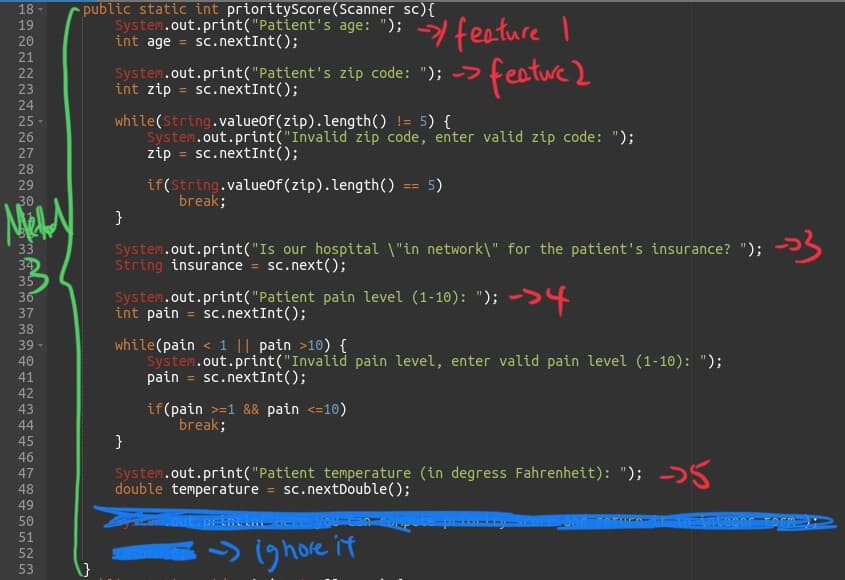 18
19
20
21
22
23
24
25
26
27
28
29
30
NNNNI
33
34
35
www
36
37
38
39
40
41
42
43
44
45
46
47
48
49
50
51
52
53
public static int priorityScore(Scanner sc) {
System.out.print("Patient's age: "); 기
int age = sc.nextInt();
System.out.print("Patient's zip code: "); >
int zip = sc.nextInt();
while(String.valueOf (zip).length() != 5) {
System.out.print("Invalid zip code, enter valid zip code: ");
zip = sc.nextInt ();
}
if(string.valueOf (zip).length()
break;
feature I
feature 2
==
}
5)
System.out.print("Is our hospital \"in network\" for the patient's insurance? "); →→
String insurance = sc.next();
->4
System.out.print("Patient pain level (1-10): ");
int pain = sc.nextInt();
if (pain >=1 && pain <=10)
break;
while(pain < 1 || pain >10) {
System.out.print("Invalid pain level, enter valid pain level (1-10): ");
pain = sc.nextInt ();
System.out.print("Patient temperature (in degress Fahrenheit): "); →
double temperature= sc.nextDouble();
- ig hore it