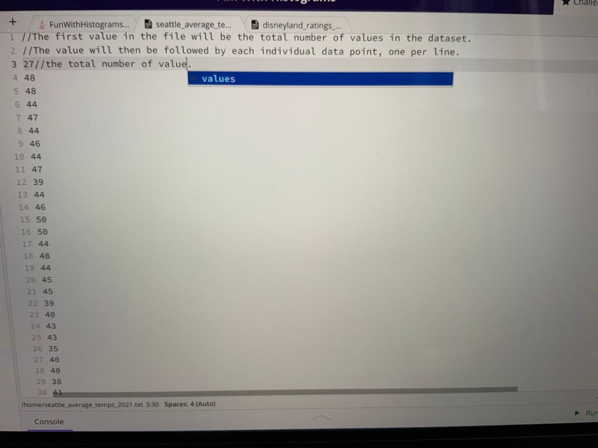 +
FunWithHistograms...
seattle_average_te...
disneyland_ratings_...
1 //The first value in the file will be the total number of values in the dataset.
2 //The value will then be followed by each individual data point, one per line.
3 27//the total number of value.
4 48
5 48
6 44
7 47
8 44
9 46
10 44
11 47
12 39
13 44
14 46
15 50
16 50
17 44
18 48
19 44
20 45
21 45
22 39
23 40
24 43
25 43
26 35
27 40
28 40
29 38
30 41
abc values
/home/seattle_average_temps_2021.txt 3:30 Spaces: 4 (Auto)
Console
Challe
▶ Run