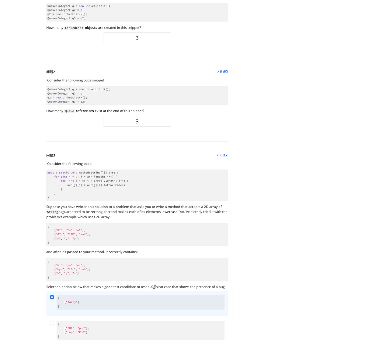 Queue<Integer> q = new LinkedList<> ();
Queue<Integer> q2 = q;
q2 new LinkedList<> ();
Queue<Integer> q3=q2;
How many Linked List objects are created in this snippet?
3
问题2
Consider the following code snippet
Queue<Integer> q = new LinkedList<> ();
Queue<Integer> q2 = q;
q2 = new LinkedList<> ();
Queue<Integer> q3 = q2;
How many Queue references exist at the end of this snippet?
3
问题3
Consider the following code:
public static void method (String[] [] arr) {
for (int i = 0; i < arr.length; i++) {
for (int j = 0; j < arr[i].length; j++) {
arr[j][i] = arr[j][i].toLowerCase();
}
[
]
Suppose you have written this solution to a problem that asks you to write a method that accepts a 2D array of
Strings (guaranteed to be rectangular) and makes each of its elements lowercase. You've already tried it with the
problem's example which uses 2D array:
[
and after it's passed to your method, it correctly contains:
]
}
["HI", "Yo", "OI"],
["BYe", "18R", "NAH"],
["K", "y", "u"]
["hi", "yo", "oi"],
["bye", "18r", "nah"],
["k", "y", "u"]
[
[
Select an option below that makes a good test candidate to test a different case that shows the presence of a bug.
V已提交
["fuzzy"]
V已提交
["PUP", "pup"],
["pup", "PUP"]