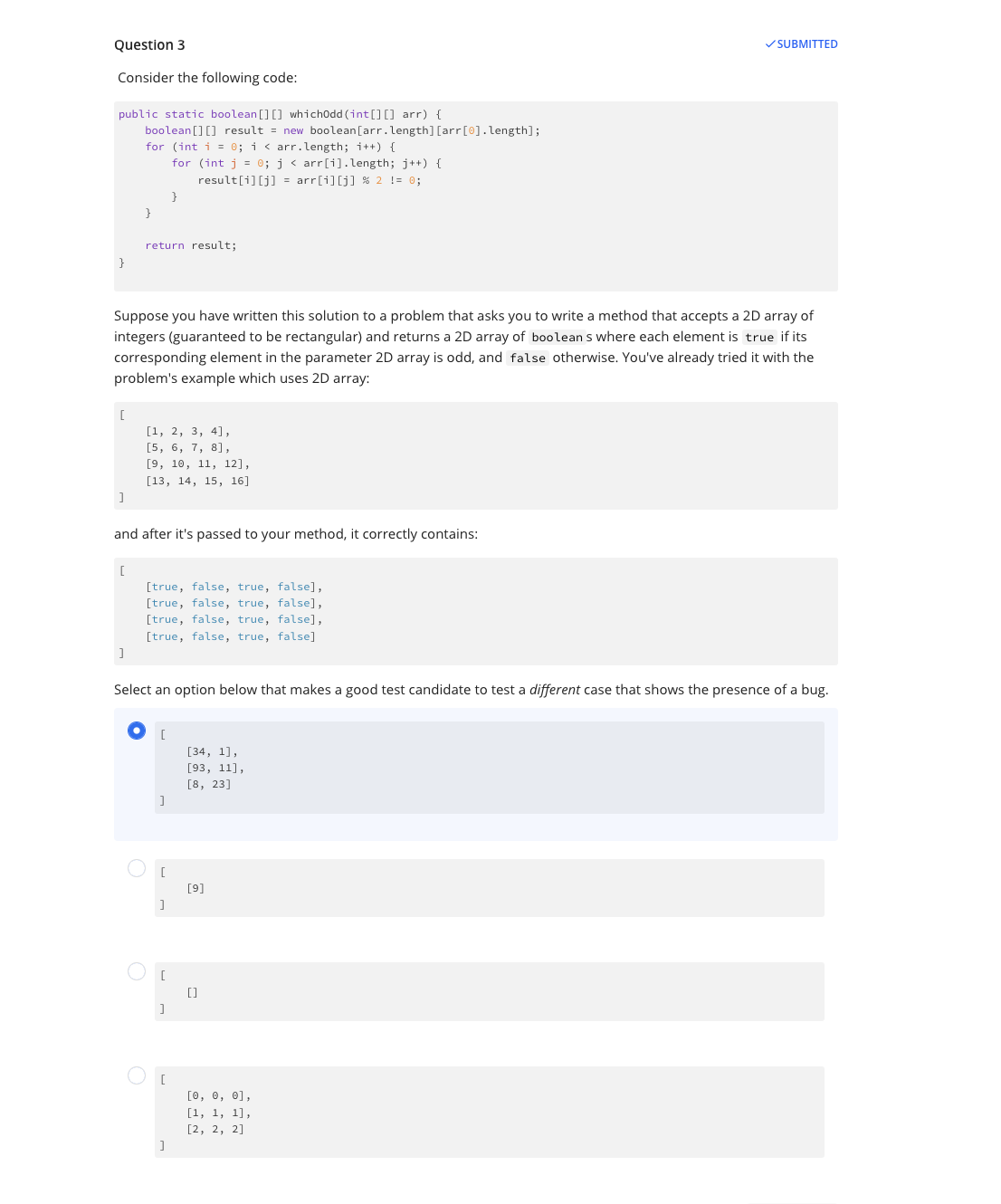 Question 3
Consider the following code:
public static boolean[] [] whichOdd (int[] [] arr) {
boolean[] [] result = new boolean [arr.length] [arr [0].length];
for (int i = 0; i < arr.length; i++) {
for (int j = 0; j < arr[i].length; j++) {
result[i][j] = arr[i][j] % 2 != 0;
}
[
]
Suppose you have written this solution to a problem that asks you to write a method that accepts a 2D array of
integers (guaranteed to be rectangular) and returns a 2D array of boolean s where each element is true if its
corresponding element in the parameter 2D array is odd, and false otherwise. You've already tried it with the
problem's example which uses 2D array:
}
[
J
return result;
and after it's passed to your method, it correctly contains:
[1, 2, 3, 4],
[5, 6, 7, 8],
[9, 10, 11, 12],
[13, 14, 15, 16]
O
[true, false, true, false],
[true, false, true, false],
[true, false, true, false],
[true, false, true, false]
Select an option below that makes a good test candidate to test a different case that shows the presence of a bug.
[
]
[
]
[
]
[
]
[34, 1],
[93, 11],
[8, 23]
[9]
✓SUBMITTED
[]
[0, 0, 0],
[1, 1, 1],
[2, 2, 2]