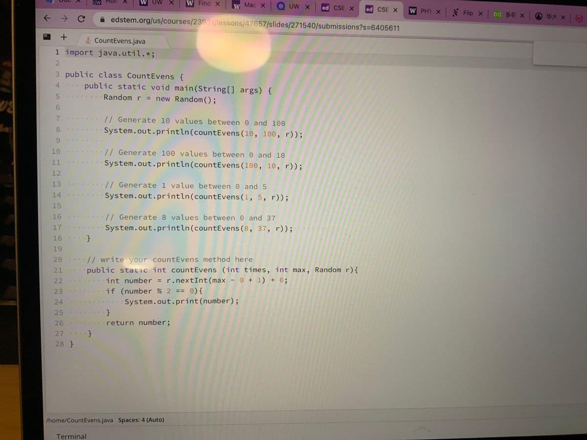 02
+
CountEvens.java
1 import java.util. *;
2
345 61009
3 public class Count Evens {
7
8
10
11
12
13
14
15
16
17
18
19
20
21
22
23
24
25
26
27
28 }
***
}
UW
public static void main(String[] args) {
Random r = new Random();
***
X W Find X w Mac x Q UW xed CSE X ed CSE X
edstem.org/us/courses/23931/lessons/47657/slides/271540/submissions?s=6405611
Terminal
}
*
// Generate 10 values between 0 and 100
System.out.println (count Evens (10, 100, r));
// Generate 100 values between 0 and 10
System.out.println (count Evens (100, 10, r));
// write your count Evens method here
public static int count Evens (int times, int max, Random r) {
int number = r.nextInt (max - 0 + 1) + 0;
if (number % 2 == 0) {
// Generate 1 value between 0 and 5
System.out.println(count Evens (1, 5, r));
// Generate 8 values between 0 and 37
System.out.println(count Evens (8, 37, r));
System.out.print(number);
}
return number;
/home/CountEvens.java Spaces: 4 (Auto)
W PHY X
Flip × 0.0 34 ×
x
*** ×
