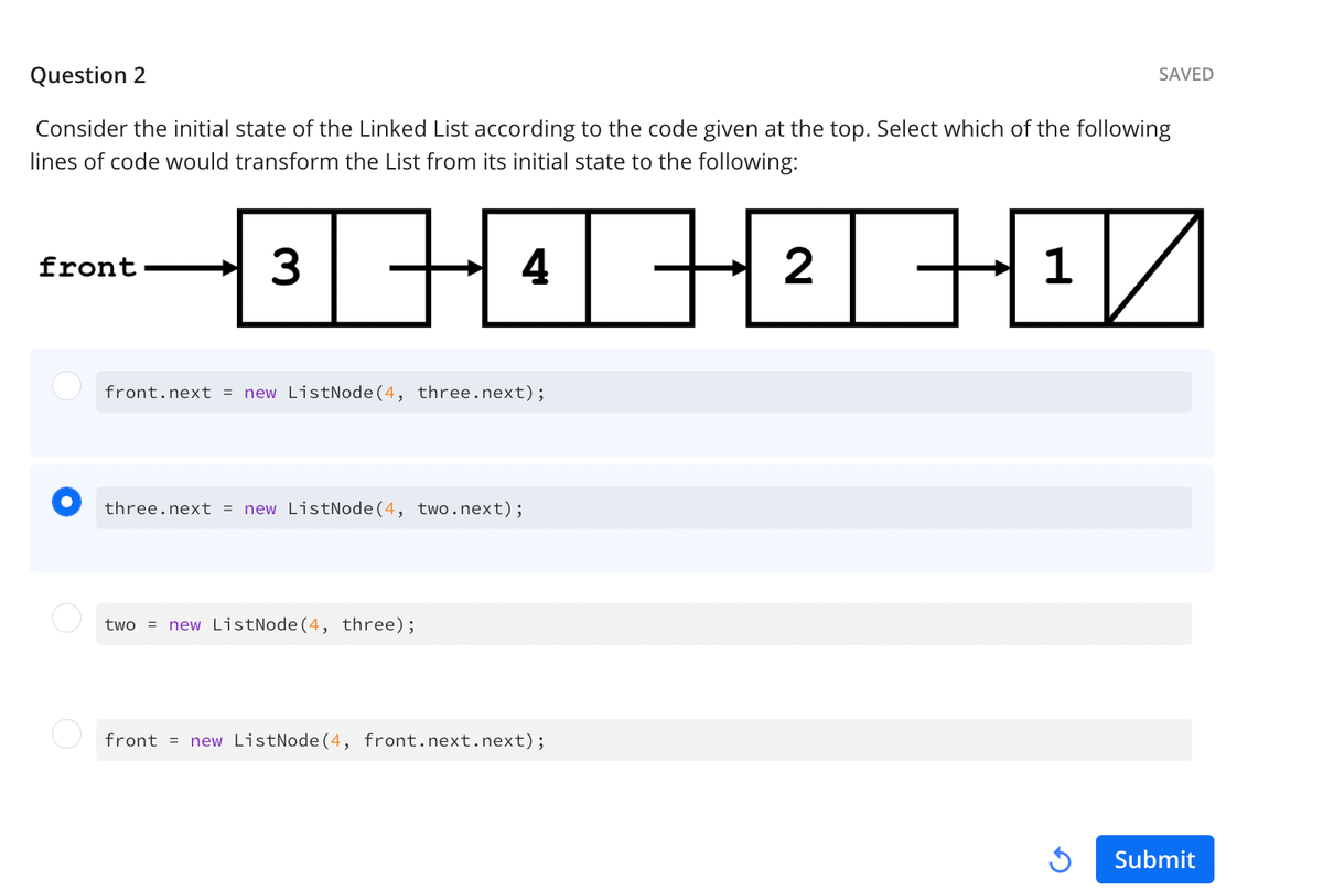 Question 2
Consider the initial state of the Linked List according to the code given at the top. Select which of the following
lines of code would transform the List from its initial state to the following:
front
-36-06-26-0/
H
front.next = new ListNode (4, three.next);
three.next = new ListNode (4, two.next);
two = new ListNode(4, three);
front = new ListNode (4, front.next.next);
H
1
SAVED
3
Submit