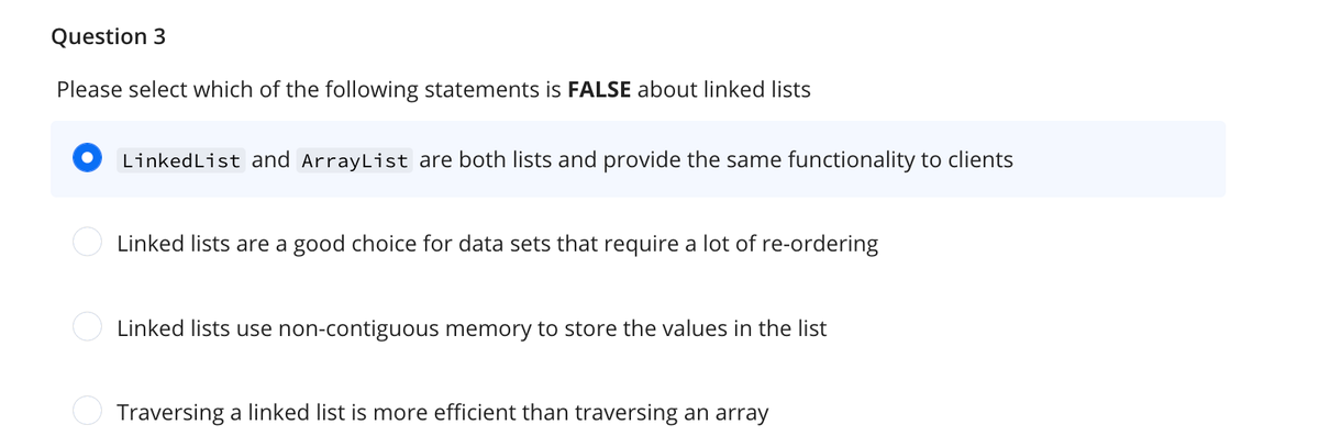 Question 3
Please select which of the following statements is FALSE about linked lists
LinkedList and ArrayList are both lists and provide the same functionality to clients
Linked lists are a good choice for data sets that require a lot of re-ordering
Linked lists use non-contiguous memory to store the values in the list
Traversing a linked list is more efficient than traversing an array