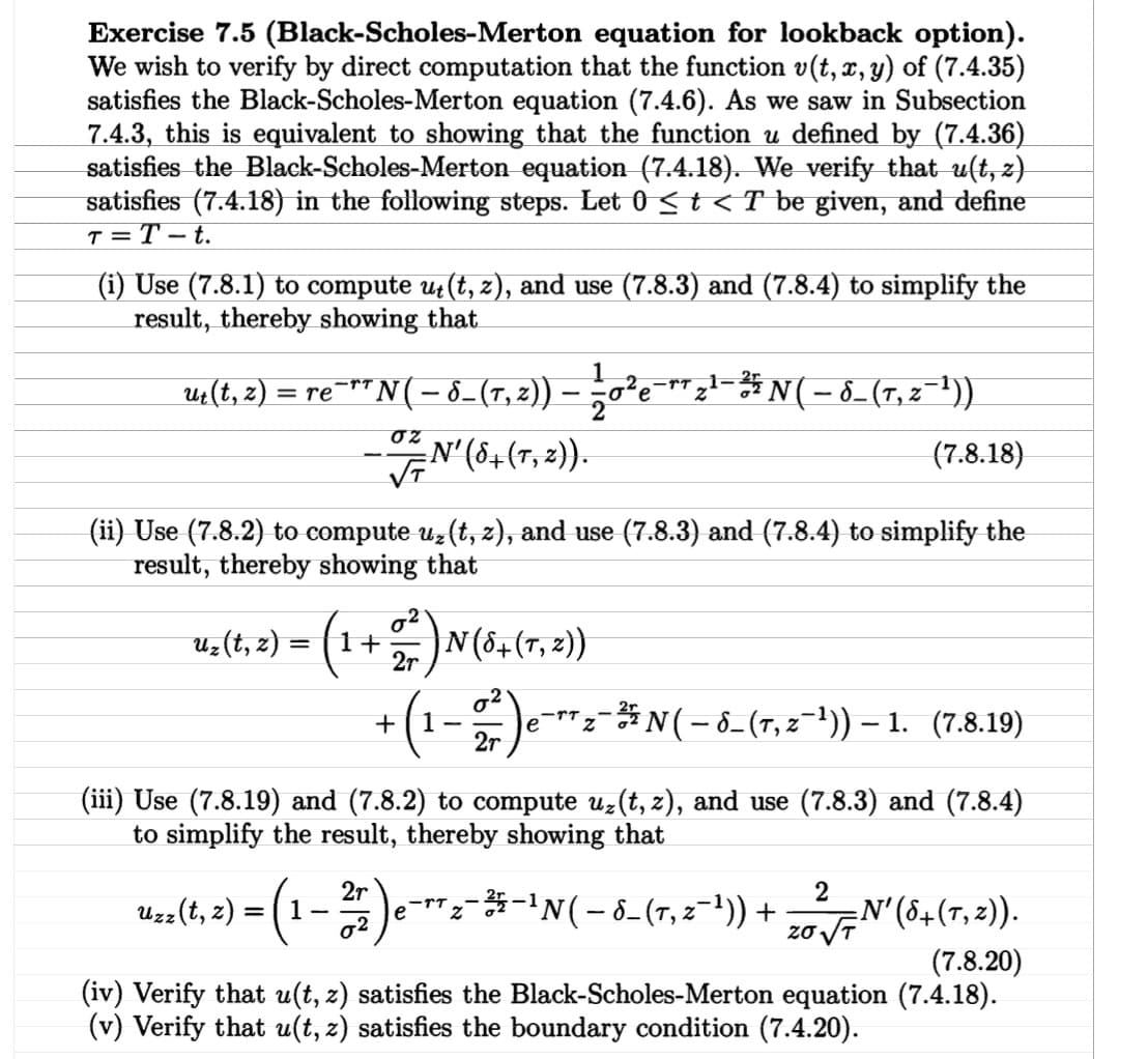Exercise 7.5 (Black-Scholes-Merton equation for lookback option).
We wish to verify by direct computation that the function v(t, x, y) of (7.4.35)
satisfies the Black-Scholes-Merton equation (7.4.6). As we saw in Subsection
7.4.3, this is equivalent to showing that the function u defined by (7.4.36)
satisfies the Black-Scholes-Merton equation (7.4.18). We verify that u(t, z)
satisfies (7.4.18) in the following steps. Let 0 < t < T be given, and define
T=T-t.
(i) Use (7.8.1) to compute u₁(t, z), and use (7.8.3) and (7.8.4) to simplify the
result, thereby showing that
ut(t, z) = re¯
-TT
1
'N ( − 8_ (7, ²)) — —½±0 ²e¯¯¯ 2¹¯³½³N ( − 8_ (7, z¯¹³))
στ
=N′ (8+ (7, 2)).
(7.8.18)
(ii) Use (7.8.2) to compute uz(t, z), and use (7.8.3) and (7.8.4) to simplify the
result, thereby showing that
uz(t, z) = (:
(1+227) N (8+ (7, 2))
+
2r
1
-
2r
)e¯z¯N( - 8- (7, 2¯¹)) - 1. (7.8.19)
(iii) Use (7.8.19) and (7.8.2) to compute uz(t, z), and use (7.8.3) and (7.8.4)
to simplify the result, thereby showing that
2r -TT
-
Uzz(t, z) = (1-2) -
e¯π 2 - 3 4 - 1 N ( − 8 - (7, 2¯¹³)) + 272 √7 N' (8+ (7,2)).
T,
(7.8.20)
(iv) Verify that u(t, z) satisfies the Black-Scholes-Merton equation (7.4.18).
(v) Verify that u(t, z) satisfies the boundary condition (7.4.20).