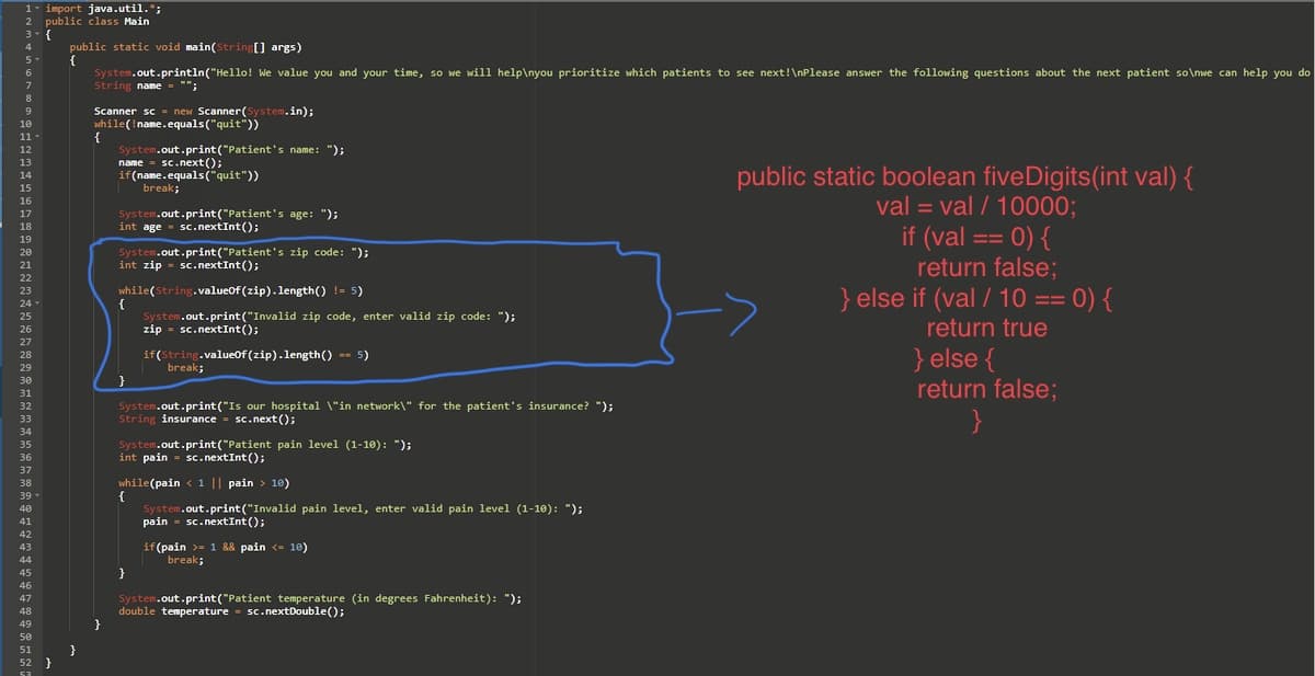 1- import java.util.*;
2 public class Main
3- {
4
5
6
7
8
9
10
11
13
14
15
16
17
18
19
20
21
22
23
24-
25
26
27
28
29
30
31
32
33
34
35
36
37
38
39
40
41
42
43
44
45
46
47
48
49
50
51
52
53
}
public static void main(String[] args)
{
}
System.out.println("Hello! We value you and your time, so we will help\nyou prioritize which patients to see next!\nPlease answer the following questions about the next patient so\nwe can help you do
String name = "";
Scanner sc = new Scanner(System.in);
while (!name.equals("quit"))
{
}
System.out.print("Patient's name: ");
name = sc.next();
if(name.equals("quit"))
System.out.print("Patient's age: ");
int age sc.nextInt ();
System.out.print("Patient's zip code: ");
int zip sc.nextInt();
break;
while(String.valueof(zip).length() != 5)
System.out.print("Invalid zip code, enter valid zip code: ");
zip sc.nextInt ();
if(String.valueOf(zip).length() == 5)
}
System.out.print("Is our hospital \"in network\" for the patient's insurance? ");
String insurance sc.next();
{
break;
System.out.print("Patient pain level (1-10): ");
int pain sc.nextInt ();
while(pain < 1 || pain > 10)
System.out.print("Invalid pain level, enter valid pain level (1-10): ");
pain sc.nextInt ();
}
if (pain >= 1 && pain <= 10)
break;
System.out.print("Patient temperature (in degrees Fahrenheit): ");
double temperature sc.nextDouble();
public static boolean five Digits (int val) {
val= val / 10000;
if (val == 0) {
:
return false;
} else if (val / 10 == 0) {
return true
} else {
return false;