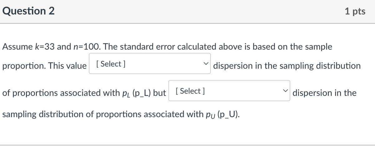 Question 2
1 pts
Assume k=33 and n=100. The standard error calculated above is based on the sample
proportion. This value [Select]
of proportions associated with pд (p_L) but [Select]
dispersion in the sampling distribution
dispersion in the
sampling distribution of proportions associated with pu (p_U).