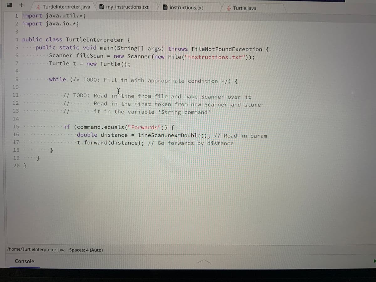 +
TurtleInterpreter.java
1 import java.util. *;
2 import java.io.*;
3
4
5
6
7
8
9
10
11
12
13
14
15
16
17
18
19
20 }
}
Console
my_instructions.txt
public class TurtleInterpreter {
public static void main(String[] args) throws FileNotFoundException {
Scanner fileScan = new Scanner (new File("instructions.txt"));
Turtle t = new Turtle();
instructions.txt
/home/TurtleInterpreter.java Spaces: 4 (Auto)
Turtle.java
while (/* TODO: Fill in with appropriate condition */) {
I
// TODO: Read in line from file and make Scanner over it
11
Read in the first token from new Scanner and store.
it in the variable String command'
11
if (command.equals("Forwards")) {
double distance = lineScan.nextDouble(); // Read in param
t. forward (distance); // Go forwards by distance