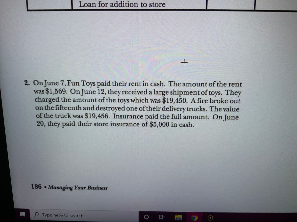 Loan for addition to store
2. On June 7, Fun Toys paid their rent in cash. The amount of the rent
was $1,569. On June 12, they received a large shipment of toys. They
charged the amount of the toys which was $19,450. A fire broke out
on the fifteenth and destroyed one of their delivery trucks. The value
of the truck was $19,456. Insurance paid the full amount. On June
20, they paid their store insurance of $5,000 in cash.
186 Managing Your Business
P Type here to search
互i
