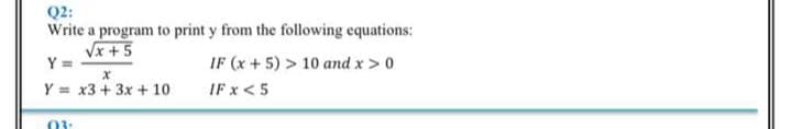 Q2:
Write a program to print y from the following equations:
Vx +5
Y =
IF (x + 5) > 10 and x > 0
Y = x3 + 3x + 10
IF x <5
03:
