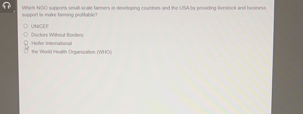 G
Which NGO supports small-scale farmers in developing countries and the USA by providing livestock and business
support to make farming profitable?
UNICEF
Doctors Without Borders
Heifer International
the World Health Organization (WHO)