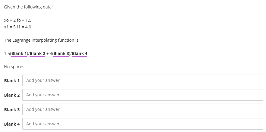 Given the following data;
xo = 2 fo = 1.5
x1 = 5 f1 = 4.0
The Lagrange interpolating function is;
1.5(Blank 1)/Blank 2 + 4(Blank 3)/Blank 4
No spaces
Blank 1
Add your answer
Blank 2
Add your answer
Blank 3 Add your answer
Blank 4
Add your answer
