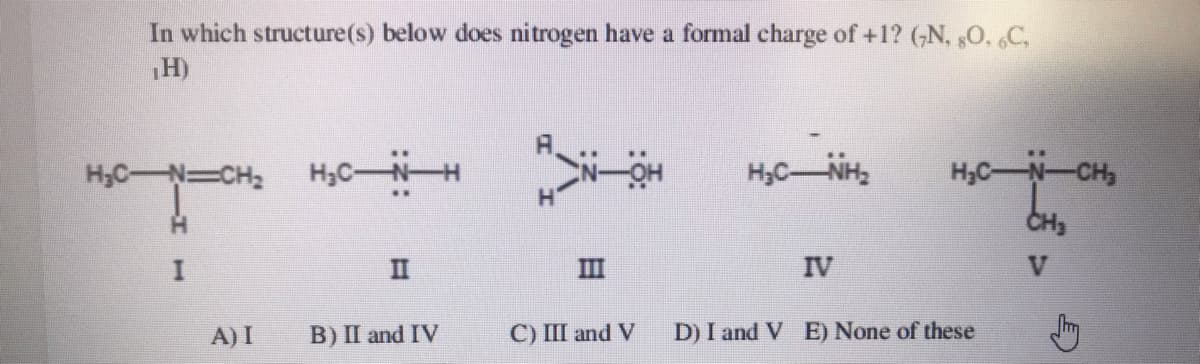 In which structure(s) below does nitrogen have a formal charge of +1? (,N, 0, C,
H)
H;C-N=CH2
H,CNH
H,C-NH
H,C-N-CH,
CH3
II
III
IV
A) I
B) II and IV
C) III and V
D) I and V E) None of these
