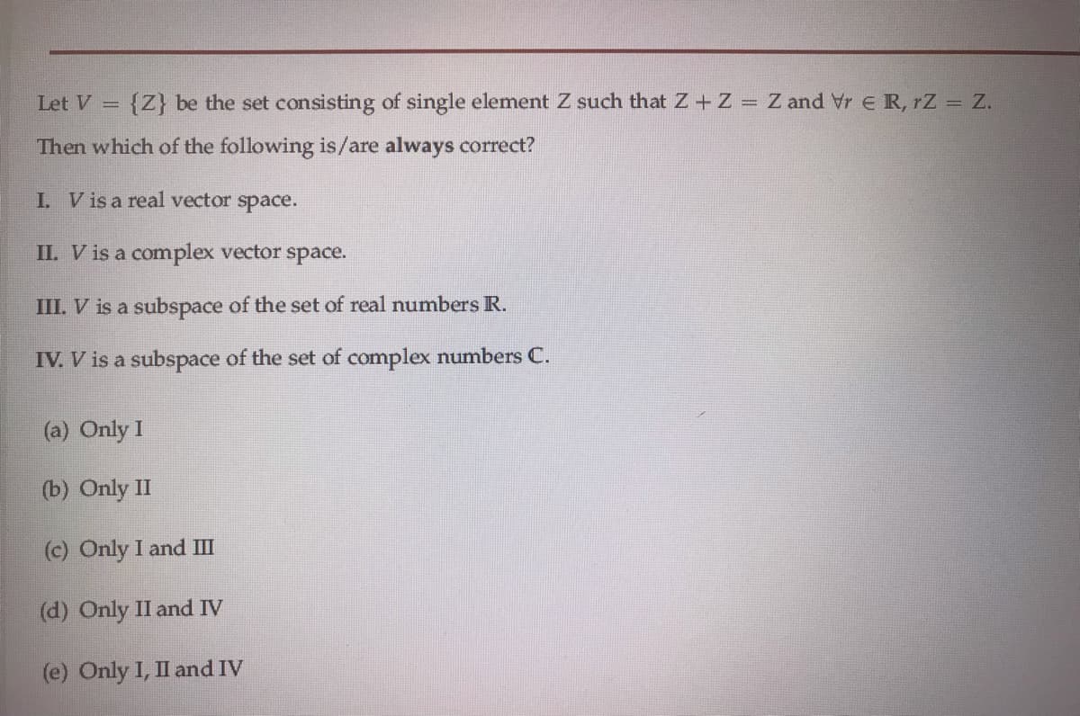 Let V =
{Z} be the set consisting of single element Z such that Z+ Z = Z and Vr E R, rZ = Z.
Then which of the following is/are always correct?
I. V is a real vector space.
II. V is a complex vector space.
III. V is a subspace of the set of real numbers R.
IV. V is a subspace of the set of complex numbers C.
(a) Only I
(b) Only II
(c) Only I and II
(d) Only II and IV
(e) Only I, II and IV
