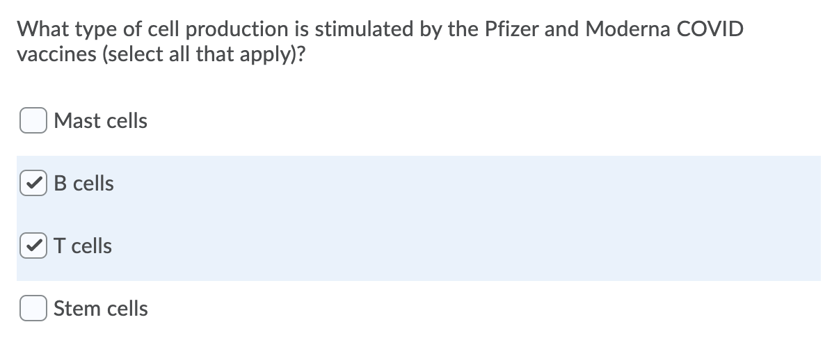 What type of cell production is stimulated by the Pfizer and Moderna COVID
vaccines (select all that apply)?
| Mast cells
B cells
T cells
| Stem cells
