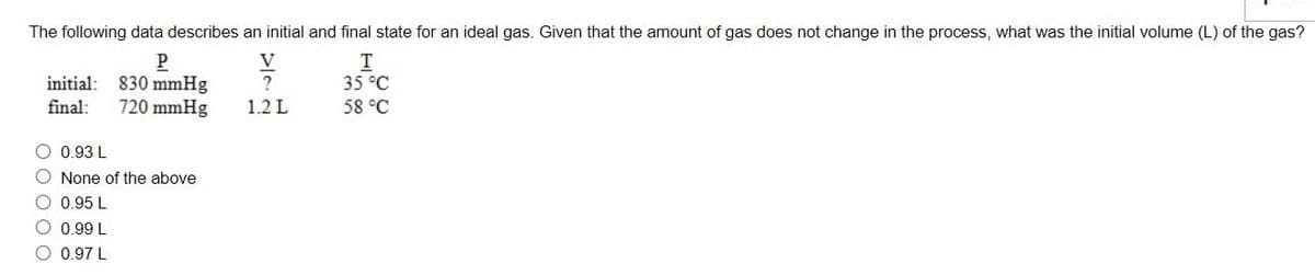 The following data describes an initial and final state for an ideal gas. Given that the amount of gas does not change in the process, what was the initial volume (L) of the gas?
P
initial: 830 mmHg
720 mmHg
V
T
35 °C
final:
1.2 L
58 °C
O 0.93 L
O None of the above
O 0.95 L
O 0.99 L
O 0.97 L
