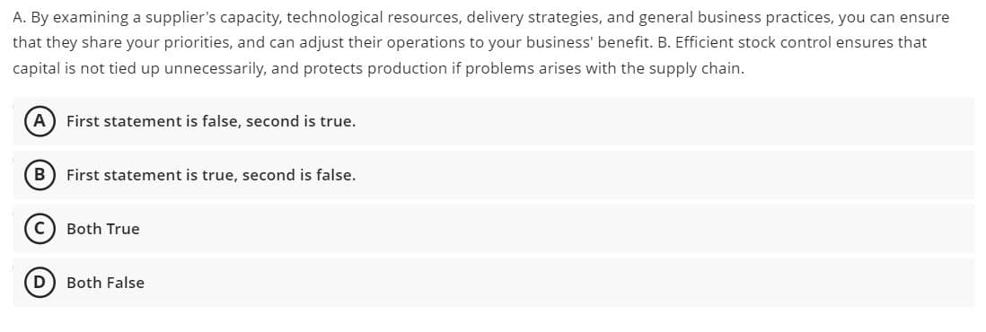 A. By examining a supplier's capacity, technological resources, delivery strategies, and general business practices, you can ensure
that they share your priorities, and can adjust their operations to your business' benefit. B. Efficient stock control ensures that
capital is not tied up unnecessarily, and protects production if problems arises with the supply chain.
A
First statement is false, second is true.
B
First statement is true, second is false.
Both True
D
Both False
