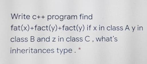 Write c++ program find
fat(x)+fact(y)+fact(y) if x in class A y in
class B and z in class C, what's
inheritances type.
