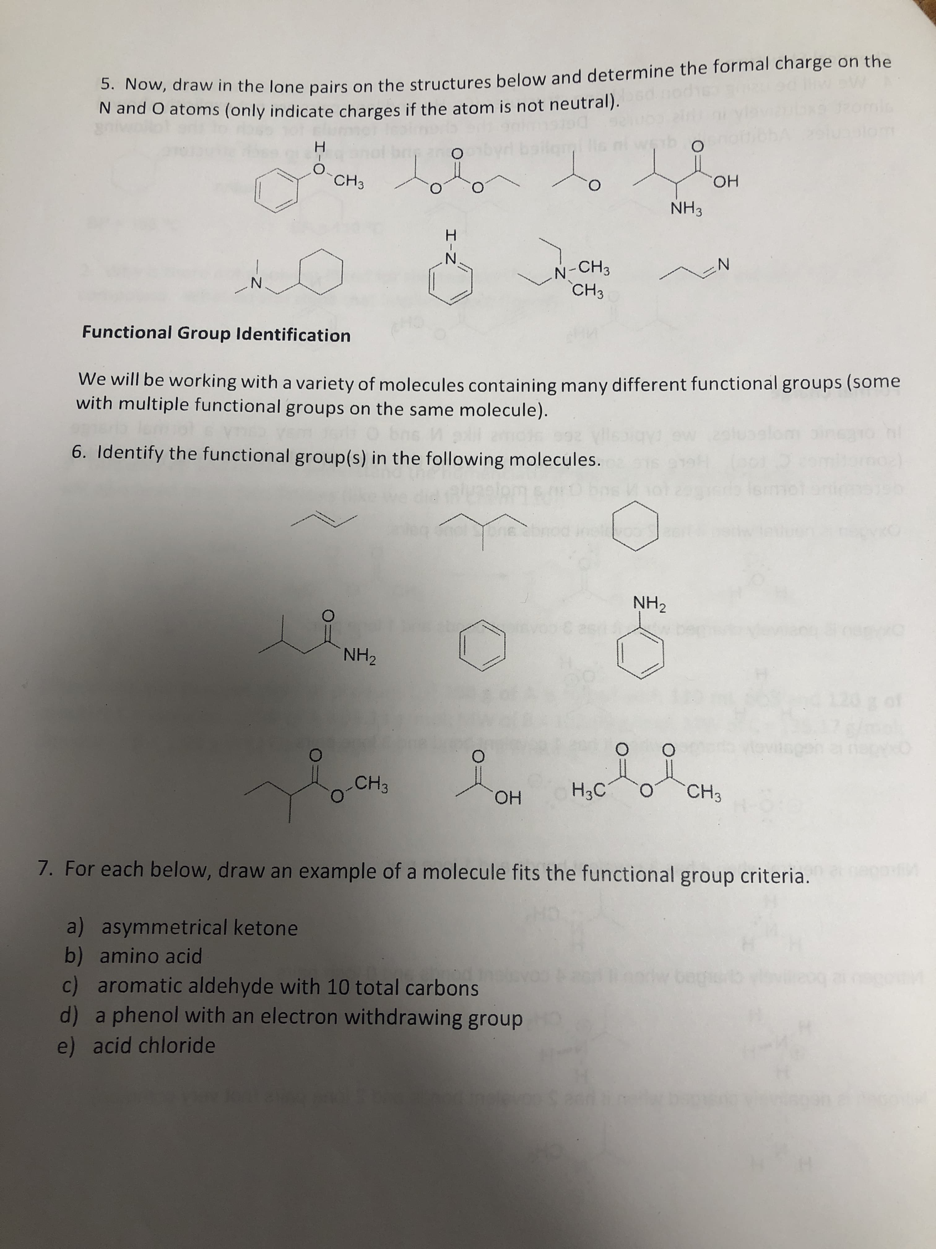 3. Now, draw in the lone pairs on the structures below and determine the formal charge on the
N and O atoms (only indicate charges if the atom is not neutral).
om
H.
Lolon to
CH3
HO.
O.
NH3
H.
N'
N-CH3
CH3
N'
Functional Group Identification
We will be working with a variety of molecules containing many different functional groups (some
with multiple functional groups on the same molecule).
6. Identify the functional group(s) in the following molecules.
iemot
nsvooret
NH2
NH2
4120 g of
CH3
H3C
CHз
он
ОН
7. For each below, draw an example of a molecule fits the functional group criteria.
a) asymmetrical ketone
b) amino acid
c) aromatic aldehyde with 10 total carbons
d) a phenol with an electron withdrawing group
bogioo
e) acid chloride
z.
