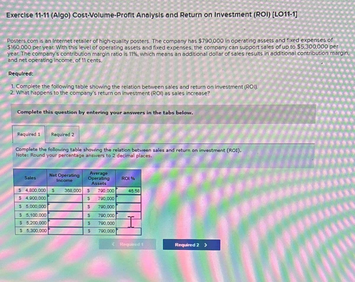 Exercise 11-11 (Algo) Cost-Volume-Profit Analysis and Return on Investment (ROI) [LO11-1]
Posters.com is an Internet retailer of high-quality posters. The company has $790,000 in operating assets and fixed expenses of
$160,000 per year. With this level of operating assets and fixed expenses, the company can support sales of up to $5,300,000 per
year. The company's contribution margin ratio is 11%, which means an additional dollar of sales results in additional contribution margin.
and net operating income, of 11 cents.
Required:
1. Complete the following table showing the relation between sales and return on investment (ROI).
2. What happens to the company's return on investment (ROI) as sales increase?
Complete this question by entering your answers in the tabs below.
Required 1 Required 2
Complete the following table showing the relation between sales and return on investment (ROI).
Note: Round your percentage answers to 2 decimal places.
Sales
Net Operating
Income
Average
Operating
ROI %
Assets
$ 4,800,000 S
368,000
S
790,000
48.58
$ 4,900,000
S
790,000
$ 5,000,000
S 790,000
$ 5,100,000
$ 5,200,000
$ 5,300,000
SSS
790,000
790,000
790,000
Required 1
Required 2 >