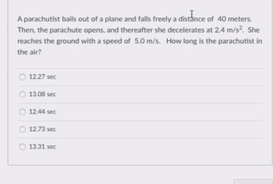 A parachutist bails out of a plane and falls freely a distånce of 40 meters.
Then, the parachute opens, and thereafter she decelerates at 2.4 m/s?. She
reaches the ground with a speed of 5.0 m/s. How long is the parachutist in
the air?
O 12.27 sec
13.08 sec
12.44 sec
12.73 sec
13.31 sec
