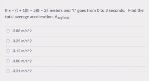 If x = (t + 1)(t - 5)(t – 2) meters and "t" goes from 0 to 3 seconds. Find the
total average acceleration, AvgTotal.
-2.88 m/s^2
-3.25 m/s^2
-3.12 m/s^2
-3.00 m/s^2
-3.31 m/s^2
