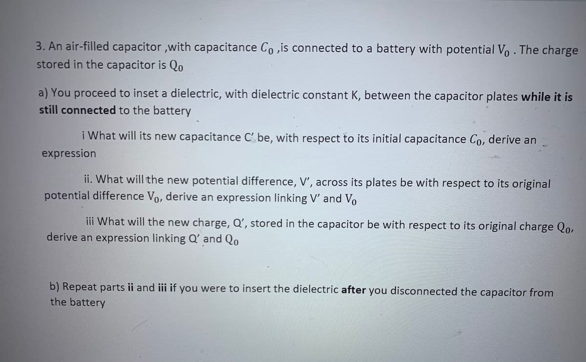 3. An air-filled capacitor ,with capacitance Co ,is connected to a battery with potential V, - The charge
stored in the capacitor is Qo
a) You proceed to inset a dielectric, with dielectric constant K, between the capacitor plates while it is
still connected to the battery
i What will its new capacitance C' be, with respect to its initial capacitance Co, derive an
expression
ii. What will the new potential difference, V', across its plates be with respect to its original
potential difference Vo, derive an expression linking V' and Vo
iii What will the new charge, Q’, stored in the capacitor be with respect to its original charge Qo,
derive an expression linking Q' and Qo
b) Repeat parts ii and iii if you were to insert the dielectric after you disconnected the capacitor from
the battery
