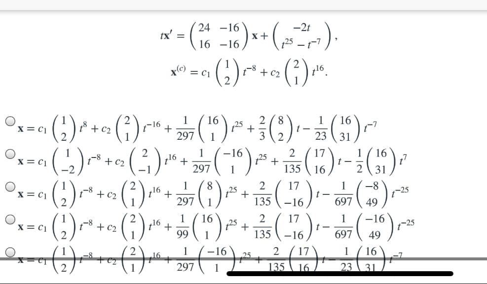 24 -16
-2t
tx' =
x+
16 -16
-1-7
x(©)
= C1
-8 + c2
t16
(s)
1
+
297
16
8.
18 + c2
2.
1
t -
23
16
-7
31
x = C1
16
25
3
2
1
16
25
2
+
135 \ 16
17
t -
1
16
x = C1
1-8
+ c2
z16
297
31
()
(*).
(;).
(;)
8
125
17
1
-8
1-25
49
x = c1
+ c2
16
135
-16
697
1
16
25
2
17
1
-16
1-25
49
x = c1
18 + c2
16
99
135
-16
697
´ 17
135 \ 16.
-16
2
1
´ 16
16
25
297
23 \ 31.
