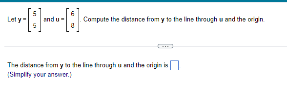 5
Let y = and u =
8
Compute the distance from y to the line through u and the origin.
The distance from y to the line through u and the origin is
(Simplify your answer.)