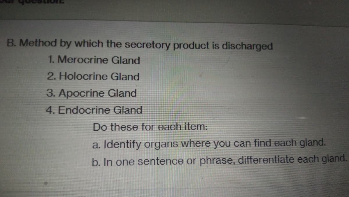 B. Method by which the secretory product is discharged
1. Merocrine Gland
2. Holocrine Gland
3. Apocrine Gland
4. Endocrine Gland
Do these for each item:
a. Identify organs where you can find each gland.
b. In one sentence or phrase, differentiate each gland.
