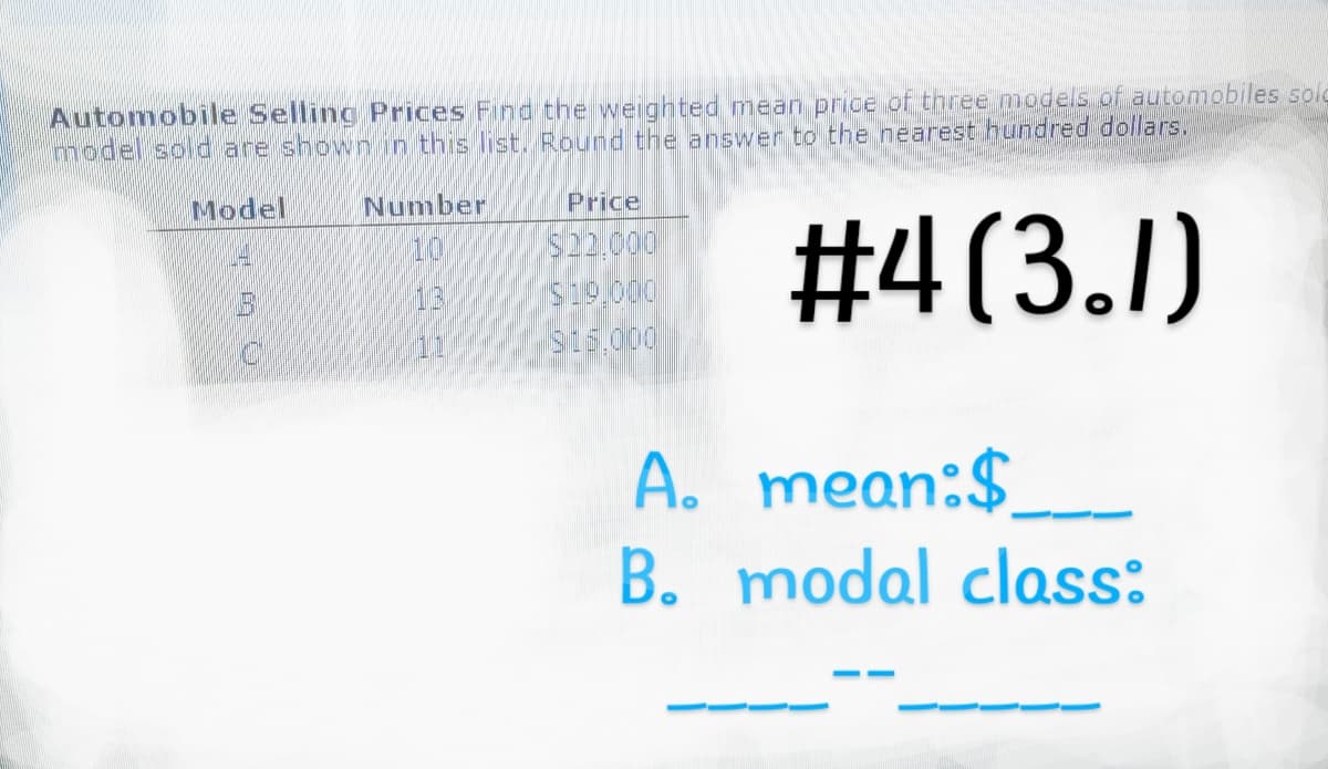 Automobile Selling Prices Find the weighted mean price of three models of automobiles solg
model sold are shown in this list. Round the answer to the nearest hundred dollars.
#4(3.1)
Model
0
Number
10
LEMS
11
Price
$22.000
$19.000
$15.000
A.
mean:$
B. modal class: