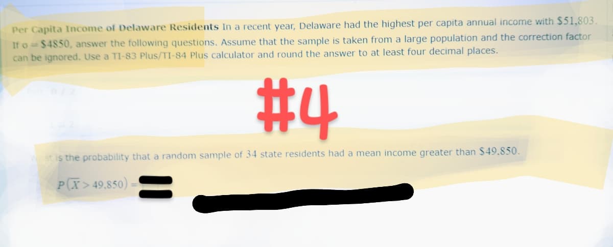 Per Capita Income of Delaware Residents In a recent year, Delaware had the highest per capita annual income with $51,803.
If o= $4850, answer the following questions. Assume that the sample is taken from a large population and the correction factor
can be ignored. Use a TI-83 Plus/TI-84 Plus calculator and round the answer to at least four decimal places.
#4
What is the probability that a random sample of 34 state residents had a mean income greater than $49.850.
P(X> 49,850) =