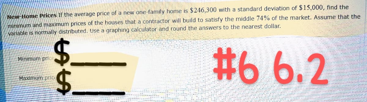 New-Home Prices If the average price of a new one-family home is $246,300 with a standard deviation of $15,000, find the
minimum and maximum prices of the houses that a contractor will build to satisfy the middle 74% of the market. Assume that the
variable is normally distributed. Use a graphing calculator and round the answers to the nearest dollar.
#6 6.2
$
Minimum price
LALA
$.
Maximum price