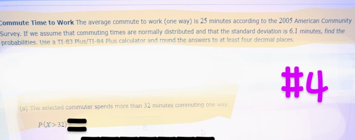 Commute Time to Work The average commute to work (one way) is 25 minutes according to the 2005 American Community
Survey. If we assume that commuting times are normally distributed and that the standard deviation is 6.1 minutes, find the
probabilities. Use a TI-83 Plus/TI-84 Plus calculator and round the answers to at least four decimal places.
#4
(a) The selected commuter spends more than 32 minutes commuting one way.
P(X>32)