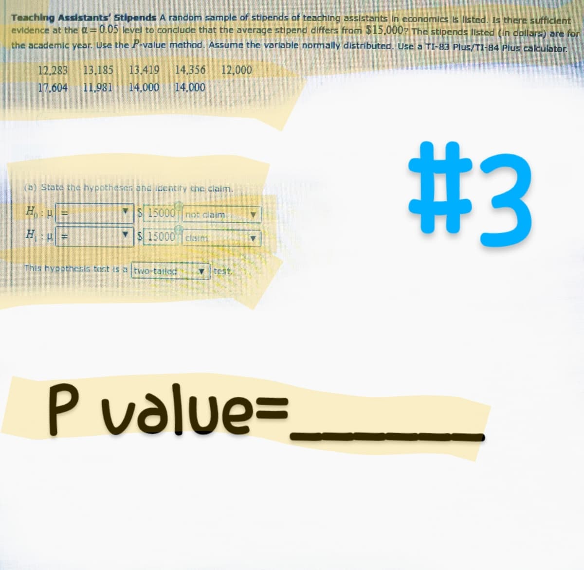 Teaching Assistants Stipends A random sample of stipends of teaching assistants in economics is listed. Is there sufficient
evidence at the a=0.05 level to conclude that the average stipend differs from $15,000? The stipends listed (in dollars) are for
the academic year. Use the P-value method. Assume the variable normally distributed. Use a TI-83 Plus/TI-84 Plus calculator.
12,283 13.185 13.419 14,356 12,000
17.604 11,981 14.000 14.000
(a) State the hypotheses and identify the claim.
HP
H
-
=
$ 15000 not claim
15000 claim
This hypothesis test is a two-tailed
V
Y
P value=
#3