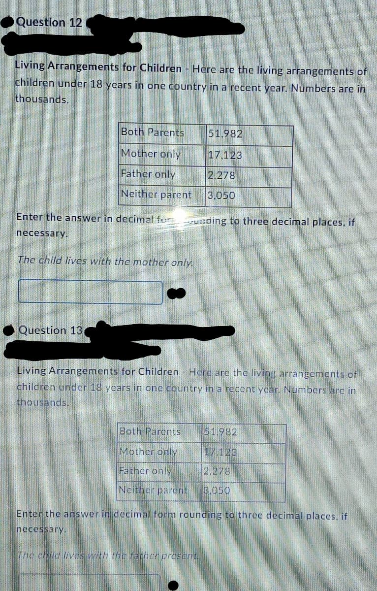 Question 12
Living Arrangements for Children Here are the living arrangements of
children under 18 years in one country in a recent year. Numbers are in
thousands.
Both Parents
Mother only
Father only
Neither parent
Enter the answer in decimal fording to three decimal places, if
necessary.
The child lives with the mother only.
Question 13
51.982
17.123
2.278
3.050
Living Arrangements for Children Here are the living arrangements of
children under 18 years in one country in a recent year. Numbers are in
thousands.
Both Parents
Mother only
Father only
2.278
Neither parent 0.050
The child lives with the father present.
51.982
Enter the answer in decimal form rounding to three decimal places, if
necessary