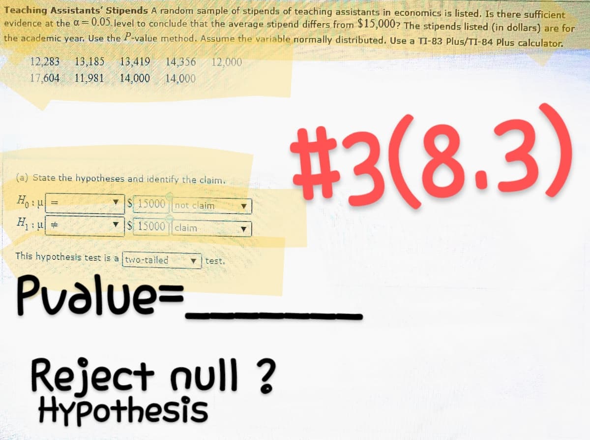 Teaching Assistants' Stipends A random sample of stipends of teaching assistants in economics is listed. Is there sufficient
evidence at the α = 0.05 level to conclude that the average stipend differs from $15,000? The stipends listed (in dollars) are for
the academic year. Use the P-value method. Assume the variable normally distributed. Use a TI-83 Plus/TI-84 Plus calculator.
#3(8.3)
12,283 13,185 13,419 14,356 12,000
11,981 14,000 14,000
17,604
(a) State the hypotheses and identify the claim.
Ho:
H₁: #
=
▼$ 15000 not claim
$ 15000 claim
This hypothesis test is a two-tailed
Pvalue=
test.
▼
Reject null ?
Hypothesis