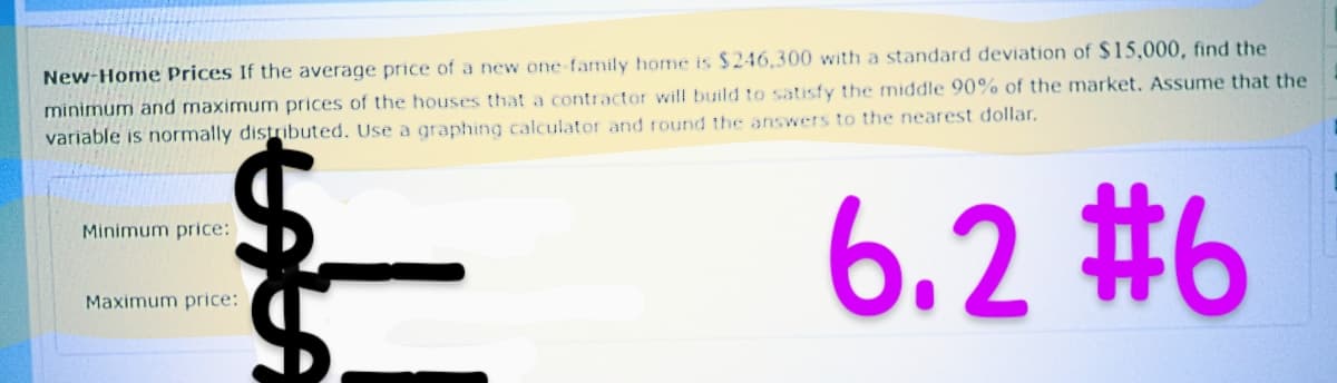 New-Home Prices If the average price of a new one-family home is $246,300 with a standard deviation of $15,000, find the
minimum and maximum prices of the houses that a contractor will build to satisfy the middle 90% of the market. Assume that the
variable is normally distributed. Use a graphing calculator and round the answers to the nearest dollar.
6.2 #6
Minimum price:
LALA
Maximum price: