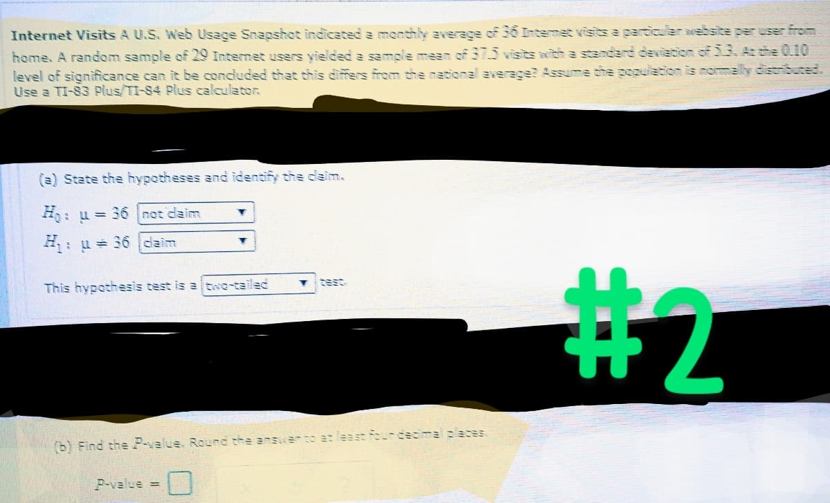 Internet Visits A U.S. Web Usage Snapshot indicated a monthly average of 36 Internet visits a particular website per user from
home. A random sample of 29 Internet users yielded a sample mean of 37.5 visits with a standard deviation of 33. At the 0.10
level of significance can it be concluded that this differs from the national average? Assume the population is normally distributed.
Use a TI-83 Plus/TI-S4 Plus calculator.
(a) State the hypotheses and identify the claim.
:u=36|net daim
: u = 36 daim
T
Y
This hypothesis test is a two-tailed
P-value =
(b) Find the P-value. Round the answer to at least four decimal places
#2