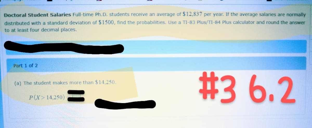 Doctoral Student Salaries Full-time Ph.D. students receive an average of $12,837 per year. If the average salaries are normally
distributed with a standard deviation of $1500, find the probabilities. Use a TI-83 Plus/TI-84 Plus calculator and round the answer
to at least four decimal places.
Part 1 of 2
(a) The student makes more than $14.250.
P(X>14,250)
#3 6.2